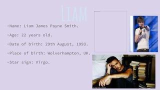 Liam-Name: Liam James Payne Smith.
-Age: 22 years old.
-Date of birth: 29th August, 1993.
-Place of birth: Wolverhampton, UK.
-Star sign: Virgo.
 