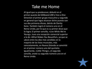 Take me Home
Al igual que su predecesor, debutó en el
primer puesto del Billboard 200 e hizo a One
Direction el primer grupo masculino y segundo
en general que logra alcanzar dicho puesto con
sus dos primeros discos, detrás de Danity
Kane. También logró el número uno en el
Reino Unido, por lo que es su primer disco que
lo logra. El primer sencillo, «Live While We're
Young», tuvo una recepción comercial superior
a la de «What Makes You Beautiful», ya que se
ubicó entre los diez más vendidos en la
mayoría de las listas musicales, más
concretamente, en Nueva Zelanda se convirtió
en el primer número uno del quinteto.
Igualmente, «Little Things», el segundo
sencillo, anotó su segundo número uno en el
Reino Unido.
 