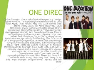 ONE DIRECTION
Οι One Direction είναι Αγγλικό-Ιρλανδικό pop boy band με
έδρα το Λονδίνο. Το συγκρότημα αποτελείται από τα μέλη
Νάιαλ Χόραν (Niall Horan), Λίαμ Πέιν (Liam Payne), Χάρι
Στάιλς (Harry Styles) και Λούις Τόμλινσον (Louis
Tomlinson). Ο Ζέιν Μάλικ (Zayn Malik) έφυγε από το
συγκρότημα στις 25 Μαρτίου 2015. Υπέγραψαν με την
δισκογραφική εταιρεία Syco Records του Σάιμον Κόουελ,
αφότου δημιουργήθηκαν και κατετάγησαν τρίτοι στην
τελική βαθμολογία της 7ης σεζόν της διοργάνωσης
τραγουδιού της Βρετανικής Τηλεόρασης, The X Factor το
2010. Γνωρίζοντας παγκόσμια επιτυχία χάρη στην δύναμη
των μέσων κοινωνικής δικτύωσης, οι πέντε τους δίσκοι
Up All Night (2011) και Take Me Home (2012), Midnight
Memories (2013), Four (2014) και Made in the A.M. (2015)
έσπασαν μεγάλο αριθμό ρεκόρ, έφτασαν στην κορυφή
των τσαρτ στις περισσότερες μεγάλες αγορές, και
δημιούργησαν μεγάλες μουσικές επιτυχίες,
συμπεριλαμβανομένων των "What Makes You Beautiful"
"Live While We're Young" "Best Song Ever" "Story Of My
Life" "Night Changes" "Drag me down" "Perfect" and "You
and I"
 