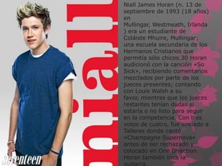 Niall James Horan (n. 13 de
septiembre de 1993 (18 años)
en
Mullingar, Westmeath, Irlanda
) era un estudiante de
Coláiste Mhuire, Mullingar;
una escuela secundaria de los
Hermanos Cristianos que
permitía sólo chicos.30 Horan
audicionó con la canción «So
Sick», recibiendo comentarios
mezclados por parte de los
jueces presentes; contando
con Louis Walsh a su
favor, mientras que los jueces
restantes tenían dudas si
estaría o no listo para seguir
en la competencia. Con tres
votos de cuatro, fue enviado a
Talleres donde cantó
«Champagne Supernova»
antes de ser rechazado y
colocado en One Direction.
Horan también toca la
guitarra.
 