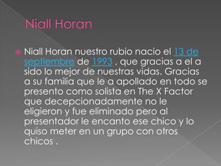 

Niall Horan nuestro rubio nacio el 13 de
septiembre de 1993 , que gracias a el a
sido lo mejor de nuestras vidas. Gracias
a su familia que le a apollado en todo se
presento como solista en The X Factor
que decepcionadamente no le
eligieron y fue eliminado pero al
presentador le encanto ese chico y lo
quiso meter en un grupo con otros
chicos .

 