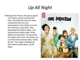 Up All Night
Following The X Factor, the group signed
a £2 million record contract with
Scyo. One Direction and nine other
contestants from the real
participated in the X Factor Live Tour
from February–April 2011. They
developed their debut album and
released their debut single ”What
Makes You Beautiful”. It entered the
UK singles chart at #1. The band is set
to release their second single, “Gotta
Be You“. The single is followed by
their debut studio album, Up All
Night.

 