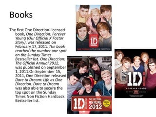 Books
The first One Direction-licensed
book, One Direction: Forever
Young (Our Official X Factor
Story), was released on
February 17, 2011. The book
reached the number one spot
on the Sunday Times
Bestseller list. One Direction:
The Official Annual 2012,
was published on September
1, 2011.On September 15,
2011, One Direction released
Dare to Dream: Life as One
Direction. Dare to Dream
was also able to secure the
top spot on the Sunday
Times Non Fiction Hardback
Bestseller list.

 