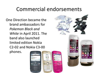Commercial endorsements
One Direction became the
brand ambassadors for
Pokemon Black and
White in April 2011. The
band also launched
limited edition Nokia
C2-02 and Nokia C3-00
phones.

 