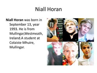 Niall Horan
Niall Horan was born in
September 13, year
1993. He is from
Mullingar,Westmeath,
Ireland.A student at
Colaiste Mhuire,
Mullingar.

 