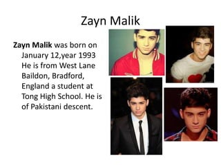Zayn Malik
Zayn Malik was born on
January 12,year 1993
He is from West Lane
Baildon, Bradford,
England a student at
Tong High School. He is
of Pakistani descent.

 