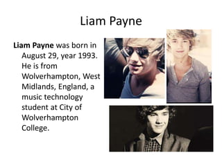 Liam Payne
Liam Payne was born in
August 29, year 1993.
He is from
Wolverhampton, West
Midlands, England, a
music technology
student at City of
Wolverhampton
College.

 