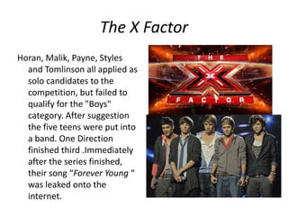 The X Factor
Horan, Malik, Payne, Styles
and Tomlinson all applied as
solo candidates to the
competition, but failed to
qualify for the "Boys"
category. After suggestion
the five teens were put into
a band. One Direction
finished third .Immediately
after the series finished,
their song “Forever Young “
was leaked onto the
internet.

 
