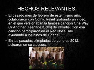 HECHOS RELEVANTES.
●

●

El pasado mes de febrero de este mismo año,
colaboraron con Comic Relief grabando un video,
en el que versionaban la famosa canción One Way
Or Another (Teenage Kicks) de Blondie. Con esa
canción participaron en el Red Nose Day
ayudando a los niños de Ghana.
En las pasadas olimpiadas de Londres 2012,
actuaron en su clausura.

 