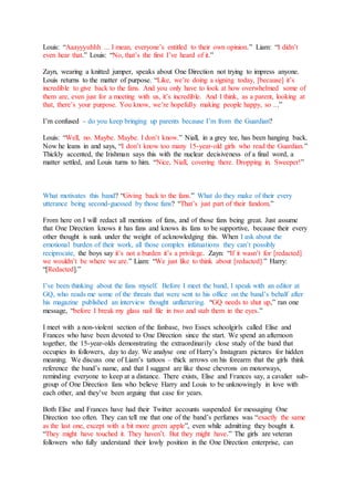 Louis: “Aaayyyuhhh ... I mean, everyone’s entitled to their own opinion.” Liam: “I didn’t
even hear that.” Louis: “No, that’s the first I’ve heard of it.”
Zayn, wearing a knitted jumper, speaks about One Direction not trying to impress anyone.
Louis returns to the matter of purpose. “Like, we’re doing a signing today, [because] it’s
incredible to give back to the fans. And you only have to look at how overwhelmed some of
them are, even just for a meeting with us, it’s incredible. And I think, as a parent, looking at
that, there’s your purpose. You know, we’re hopefully making people happy, so ...”
I’m confused – do you keep bringing up parents because I’m from the Guardian?
Louis: “Well, no. Maybe. Maybe. I don’t know.” Niall, in a grey tee, has been hanging back.
Now he leans in and says, “I don’t know too many 15-year-old girls who read the Guardian.”
Thickly accented, the Irishman says this with the nuclear decisiveness of a final word, a
matter settled, and Louis turns to him. “Nice, Niall, covering there. Dropping in. Sweeper!”
What motivates this band? “Giving back to the fans.” What do they make of their every
utterance being second-guessed by those fans? “That’s just part of their fandom.”
From here on I will redact all mentions of fans, and of those fans being great. Just assume
that One Direction knows it has fans and knows its fans to be supportive, because their every
other thought is sunk under the weight of acknowledging this. When I ask about the
emotional burden of their work, all those complex infatuations they can’t possibly
reciprocate, the boys say it’s not a burden it’s a privilege. Zayn: “If it wasn’t for [redacted]
we wouldn’t be where we are.” Liam: “We just like to think about [redacted].” Harry:
“[Redacted].”
I’ve been thinking about the fans myself. Before I meet the band, I speak with an editor at
GQ, who reads me some of the threats that were sent to his office on the band’s behalf after
his magazine published an interview thought unflattering. “GQ needs to shut up,” ran one
message, “before I break my glass nail file in two and stab them in the eyes.”
I meet with a non-violent section of the fanbase, two Essex schoolgirls called Elise and
Frances who have been devoted to One Direction since the start. We spend an afternoon
together, the 15-year-olds demonstrating the extraordinarily close study of the band that
occupies its followers, day to day. We analyse one of Harry’s Instagram pictures for hidden
meaning. We discuss one of Liam’s tattoos – thick arrows on his forearm that the girls think
reference the band’s name, and that I suggest are like those chevrons on motorways,
reminding everyone to keep at a distance. There exists, Elise and Frances say, a cavalier sub-
group of One Direction fans who believe Harry and Louis to be unknowingly in love with
each other, and they’ve been arguing that case for years.
Both Elise and Frances have had their Twitter accounts suspended for messaging One
Direction too often. They can tell me that one of the band’s perfumes was “exactly the same
as the last one, except with a bit more green apple”, even while admitting they bought it.
“They might have touched it. They haven’t. But they might have.” The girls are veteran
followers who fully understand their lowly position in the One Direction enterprise, can
 