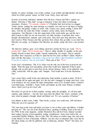 identify its cynical workings even as they continue to go wobbly and high-pitched and drop a
whole lot of their parents’ money on Niall, Louis, Harry, Zayn and Liam.
In terms of receiving individual attention from the boys, Frances and Elise’s options are
limited. Throwing a “fake faint” at a gig is rumoured to have led others to backstage
encounters. (Frances: “I’d seriously consider it.”) Probably their best bet lies in a dogged
Twitter pursuit, sending the same message to a member over and over in the hope of snaring
his attention and getting a smiley in return. This, Frances says, means sending it about 400
times, well into the realm that Twitter considers service abuse, hence the frequent
suspensions. One Direction is the first mega-band of the social media age, and this has a
direct knock-on effect for me: the boys have very little incentive to promote their wares
through old institutional channels such as the press. They don’t give long interviews; they
don’t need to. When Frances and Elise get home from school, they go online to see what One
Direction are saying. As it happens One Direction are usually saying they have a new product
out.
The interview halfway gone, we’re talking about how normal the boys are. Louis: “We’re
normal lads.” Zayn: “We’re normal guys.” They’re sitting shoulder to shoulder on the sofa,
leaning forward on their knees, polite, expertly maintaining eye contact. They’re musclier
and inkier than I expected, as if they’ve spent the last few years on Riker’s Island. Maybe it
feels a bit like that today. I ask about a song on the new album called Stockholm Syndrome.
If you lot are captives, who are your jailers? Harry gets in first: “You.”
In last year’s documentary, This Is Us, Harry was the only one of the boys to prod out real
laughs. When the gang were speculating about what would have happened if they’d gone
through with an early plan to sack Zayn for his chronic lateness, Harry, in his unhurried way,
a little Lennon-like with his quips, said: “Imagine. Niall would have to be the Mysterious
One.”
I get a sense Harry would be the most interesting band member to speak to alone. Of all of
them, people tell me again and again, he’s the one who’s managed to remain most level, even
as he romances his way around the major metropolitan areas (LA’s Kendell Jenner, London’s
Cara Delevingne, Nashville’s Taylor Swift) and buddies up with Anna Wintour at fashion
shows. Harry you’d go for a beer with.
But today I’ve got the lot of them together, stewing under the spotlights. It’s all been quite
cautious, quite defensive – the only steer away from the official line Liam’s comment, at the
start, when he jumped a thought ahead and blurted out: “It’s not a question of burnout.”
Four albums in three years, I think. Three books, a movie, two world tours, 300-odd shows.
What else can it be a question of?
“We were kept on the road, and before you know it, two or three years and millions of dollars
had gone by.” This was one of the Backstreet Boys, speaking to Rolling Stone at the end of
the 1990s. In the same magazine, another Backstreet Boy said he’d twice delayed essential
heart surgery because of non-negotiable touring commitments. Some years before this, an
overworked Robbie Williams, then in Take That, fell asleep on a below-stage riser and woke
to find himself in front of thousands. Williams was also once so exhausted after a tour that he
fell asleep during sex with his girlfriend and, on climaxing, shouted, “Peter!” Her name was
Natasha.
 
