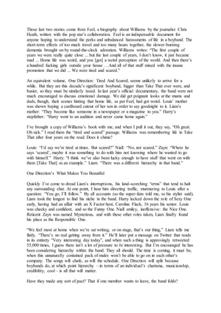 Those last two stories come from Feel, a biography about Williams by the journalist Chris
Heath, written with the pop star’s collaboration. Feel is an indispensable document for
anyone hoping to understand the perks and unbalanced harassments of life in a boyband. The
short-term effects of too much travel and too many hours together, the slower-burning
dementia brought on by round-the-clock adoration. Williams writes: “The first couple of
years we were really quite close ... but the last couple of years, I don’t know, it just became
mad ... Home life was weird, and you [got] a weird perception of the world. And then there’s
a hundred fucking girls outside your house …And all of that stuff mixed with the insane
promotion that we did ... We were tired and scared.”
An equivalent volume, One Direction: Tired And Scared, seems unlikely to arrive for a
while. But they are this decade’s significant boyband, bigger than Take That ever were, and
busier, so they must be similarly taxed. In last year’s official documentary, the band were not
much encouraged to discuss emotional damage. We did get poignant looks at the mums and
dads, though, their scenes hinting that home life, as per Feel, had got weird. Louis’ mother
was shown buying a cardboard cutout of her son in order to say goodnight to it. Liam’s
mother: “They become like someone in a newspaper or a magazine to you.” Harry’s
stepfather: “Harry went to an audition and never came home again.”
I’ve brought a copy of Williams’s book with me, and when I pull it out, they say, “Oh great.
Oh sick.” I read them the “tired and scared” passage. Williams was remembering life in Take
That after four years on the road. Does it chime?
Louis: “I’d say we’re tired at times. But scared?” Niall: “No, not scared.” Zayn: “Where he
says ‘scared’, maybe it was something to do with him not knowing where he wanted to go
with himself.” Harry: “I think we’ve also been lucky enough to have stuff that went on with
them [Take That] as an example.” Liam: “There was a different hierarchy in that band.”
One Direction’s What Makes You Beautiful
Quickly I’ve come to dread Liam’s interruptions, his land-scorching “erms” that tend to halt
any surrounding chat. At one point, I hear him directing traffic, murmuring to Louis after a
question: “You go, I’ll follow.” By all accounts (so the super-fans told me, so his stylist said),
Liam took the longest to find his niche in the band. Harry locked down the role of Sexy One
early, having had an affair with an X Factor host, Caroline Flack, 16 years his senior. Louis
was cheeky and confident, and so the Funny One. Niall smiley, inoffensive: the Nice One.
Reticent Zayn was named Mysterious, and with these other roles taken, Liam finally found
his place as the Responsible One.
“We feel most at home when we’re sat writing, or on stage, that’s our thing,” Liam tells me
flatly. “There’s no real getting away from it.” He’ll later put a message on Twitter that reads
in its entirety “Very interesting day today”, and when such a thing is approvingly retweeted
55,000 times, I guess there isn’t a lot of pressure to be interesting. But I’m encouraged he has
been considering hierarchy within the band. They all should. The time is coming, it must be,
when this unnaturally contained pack of males won’t be able to go on in each other’s
company. The songs will chafe, as will the schedule. One Direction will split because
boybands do, at which point hierarchy – in terms of an individual’s charisma, musicianship,
credibility, cool – is all that will matter.
Have they made any sort of pact? That if one member wants to leave, the band folds?
 