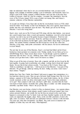 helps me understand where they’re not: on a crowded lunchtime train, no space on the
luggage racks, dodging an attendant pushing a cart of sandwiches and Peperamis. Ryan Lee
Seager is part of the touring company of Blood Brothers and I join him on the train from
London to Leicester, where he’s due for a matinee. I recognise him immediately from the
cover of The X Factor Annual 2010, a copy of which was among Elise and Frances’s
extensive collection of One Direction memorabilia.
As we pull out of King’s Cross, Ryan tells me that his own boyband, known as FYD, which
stood for Follow Your Destiny or Find Your Destination (they never agreed), lasted about six
months after they were eliminated from the show. “My friends just call me the Wrong
Direction. I was in the wrong band.”
Ryan’s story: week one on The X Factor and FYD, along with the other finalists, were moved
into a posh London house where a watch and expensive headphones were left on the beds and
everyone was told to stay out of the garden because of paps in helicopters. Week two and
Ryan’s band were voted off, sent home. Week five and Ryan was back on the programme –
as one of the back-up dancers for that night’s guest, Justin Bieber. Ryan shrugs: it was good
money. His costume featured a brimmed hat that he kept low over his face when One
Direction, in the wings, made polite conversation with the dancers. He was too embarrassed
to reveal himself.
The next time he saw any of One Direction, Ryan’s own band had folded and he’d been
booked as a back-up dancer at a corporate event. Waiting outside, he saw Harry go by in a
£60,000 Range Rover. Harry waved. Ryan waved. “I went through a good six months’of
depression after the show,” he says. “Drinking loads. Didn’t want to go on public transport,
because you’d get them looks. I didn’t want to be known as a failure.”
When we get off the train at Leicester, Ryan rolls a cigarette and tells me how he got his life
back together, by going back to performing arts college, working hard to break into musical
theatre. He says that he had a dream recently. “I was back on The X Factor. Simon said,
‘Hold on, something’s not right here...’ And he put me in One Direction. I was part of One
Direction. We got through, ended up winning the show. Selling out arenas. I don’t know.”
Ryan smokes. “Imagine.”
Robbie from Take That, Charlie from Busted: both seem to suggest that contentedness in a
boy band lasts about two years. Then you get a bit bored. Study footage from This Is Us, for
instance, captured in 2012 when One Direction first toured South America, the five of them
sweetly awestruck as their van drives about under escort: “Look at how many policemen
we’ve got!” Then compare it with Louis and Zayn’s spliff video, recorded when the band
were back in South America 18 months later, getting high in a similar van while unsuspecting
motorbike cops flank beside: “There’s the po-po. One nil.”
One Direction were seen leaving a festival in May on chartered planes – two separate planes,
members dividing between. Some industry people I spoke to off-record insisted there were
serious personal divisions, and weirdly the way the boys are arrayed on the couch today
happens to correspond to what I’ve heard. Louis and Zayn, bunched together on the left of the
couch, are supposedly the naughty clique. Harry, on his own little protrusion of sofa to the
right, exists at a remove. Niall and Liam are sandwiched between. I discuss it with the band.
Two years ago, when their documentary was filmed, they came across as surprised and
delighted to realise they were still mates. What happened?
 