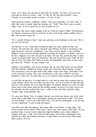 Louis: “No, I mean, you only have to take today for example. You know, we’ve not seen
each other for about two weeks.” Liam: “It’s like the first day back at school!” Louis:
“Exactly, we’re all really excited to be here ... It’s fun. It’s fun.”
What about this business of different vehicles? Why travel separately, if it’s fun? Liam: “I
think that’s more a security thing than anything else.” Niall: “Yeah, that’s more a security
thing.” Liam: “If we’re spread out, no one can target one car.”
Liam leaves this curious image hanging in the air. What am I meant to think? One Direction’s
car, hijacked, bazooka-ed, the loss of all five at once? I ask if they employ doubles, look-a-
likes who can draw enemy fire.
“We’re actually the look-a-likes,” Liam says, gesturing at his bandmates on the sofa. “We’re
not even the real deal.”
Our interview is over. I hand them a scrapbook made over many months by Elise and
Frances. The band must have taken a thousand such offerings, but they’re decent boys, and
make themselves interested and flattered. I give them a present myself: a copy of Robbie
Williams’ book, in part an essential playbook on making the transition to a soloist. I put it on
the floor, intrigued to see who will pick it up. Harry, the Sexy One, and the favourite to make
a name for himself alone? Zayn, the Mysterious One, who has the best voice? Niall, the Nice
One, or Louis, the Funny One? Surely not Liam, the Responsible One. Harry reaches. Liam
gets there first. “Thanks,” he says, swiping it up.
Epilogue: I say goodbye, write up our encounter, file my copy. How honest was my meeting
with One Direction, huddled up on their spotlit sofa? I knew the official identities (Funny,
Nice, Mysterious), but even those hadn’t fully tallied. Louis wasn’t funny. Niall didn’t seem
so nice, just tired, coasting. They were all mysterious, in the way a collective can keep
themselves if they don’t say more than one or two sentences before passing on to each other.
A week after the interview, I’m eating lunch in a cafe near my home when someone taps me
on the shoulder: Harry. He’s at a table across the room – do I want to join? We talk about the
interview, how absurdly hot it was under the lights. He mentions playing five-a-side the night
before and we trade stories about the first football matches we went to see. Harry says it was
the only place his dad would let him swear – a little six-year-old Styles, gleefully doing
“wanker” signs at the opposition fans.
It’s a nice chat. Harry’s Nice. A reminder that he’s one of the most famous men in the world
comes when a dude slinks over, cameraphone already out, and does the routine: “You know,
you look familiar... Aren’t you in that band? One...” He asks for a photograph, so he can send
it to his ex-girlfriend. “I want to make her jealous.”
I ask Harry how often that happens. How many selfies in his lifetime, a rough figure. The
drawl is perfect for his answer. “More times,” Harry says, “than anyone could count.” We say
goodbye. Later, it occurs to me to check how high the bidding went on those collected
samples of the guy’s vomit. I can’t find the eBay listing, but I do find a photograph of the
roadside site where the vomiting took place. A small shrine has been erected: Harry Styles
threw up here, 10/12/14.
 