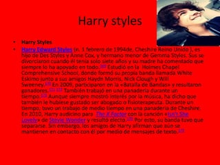 Harry styles
• Harry Styles
• Harry Edward Styles (n. 1 febrero de 1994de, Cheshire Reino Unido ), es
hijo de Des Styles y Anne Cox, y hermano menor de Gemma Styles. Sus se
divorciaron cuando él tenía solo siete años y su madre ha comentado que
siempre lo ha apoyado en todo.169 Estudió en la Holmes Chapel
Comprehensive School, donde formó su propia banda llamada White
Eskimo junto a sus amigos Haydn Morris, Nick Clough y Will
Sweeney.170 En 2009, participaron en la «Batalla de Bandas» y resultaron
ganadores.171 172 También trabajó en una panadería durante un
tiempo.172 Aunque siempre mostró interés por la música, ha dicho que
también le hubiese gustado ser abogado o fisioterapeuta. Durante un
tiempo, tuvo un trabajo de medio tiempo en una panaderia de Cheshire.
En 2010, Harry audicino para The X Factor con la canción «Isn't She
Lovely» de Stevie Wonder y resultó electo.170 Por esto, su banda tuvo que
separarse. Sin embargo, los amigos de Harry afirman que aún se
mantienen en contacto con él por medio de mensajes de texto.172
 