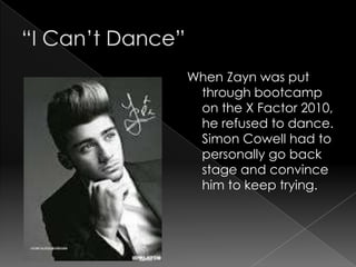When Zayn was put
 through bootcamp
 on the X Factor 2010,
 he refused to dance.
 Simon Cowell had to
 personally go back
 stage and convince
 him to keep trying.
 