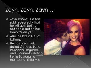    Zayn smokes. He has
    said repeatedly that
    he will quit, but no
    noticable action has
    been taken yet.
   Also, he has a LOT of
    tattoos.
   He has previously
    dated Geneva Lane,
    Rebecca Ferguson,
    and is currently dating
    Perrie Edwards, a
    member of Little Mix.
 