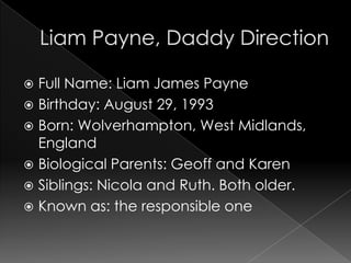  Full Name: Liam James Payne
 Birthday: August 29, 1993
 Born: Wolverhampton, West Midlands,
  England
 Biological Parents: Geoff and Karen
 Siblings: Nicola and Ruth. Both older.
 Known as: the responsible one
 
