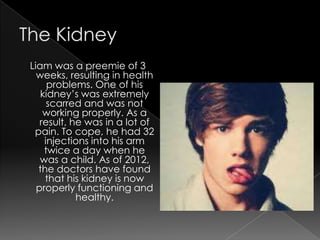 Liam was a preemie of 3
  weeks, resulting in health
     problems. One of his
   kidney’s was extremely
     scarred and was not
    working properly. As a
   result, he was in a lot of
 pain. To cope, he had 32
    injections into his arm
    twice a day when he
   was a child. As of 2012,
  the doctors have found
    that his kidney is now
  properly functioning and
            healthy.
 