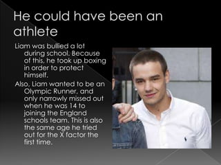 Liam was bullied a lot
   during school. Because
   of this, he took up boxing
   in order to protect
   himself.
Also, Liam wanted to be an
   Olympic Runner, and
   only narrowly missed out
   when he was 14 to
   joining the England
   schools team. This is also
   the same age he tried
   out for the X factor the
   first time.
 