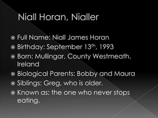  Full Name: Niall James Horan
 Birthday: September 13th, 1993
 Born: Mullingar, County Westmeath,
  Ireland
 Biological Parents: Bobby and Maura
 Siblings: Greg, who is older.
 Known as: the one who never stops
  eating.
 