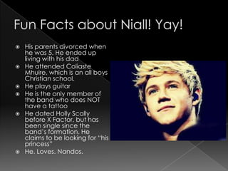    His parents divorced when
    he was 5. He ended up
    living with his dad
   He attended Coliaste
    Mhuire, which is an all boys
    Christian school.
   He plays guitar
   He is the only member of
    the band who does NOT
    have a tattoo
   He dated Holly Scally
    before X Factor, but has
    been single since the
    band’s formation. He
    claims to be looking for “his
    princess”
   He. Loves. Nandos.
 