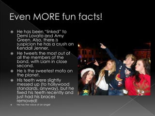    He has been “linked” to
    Demi Lovato and Amy
    Green. Also, there is
    suspicion he has a crush on
    Kendall Jenner.
   He tweets the most out of
    all the members of the
    band, with Liam in close
    second.
   He is the sweetest mofo on
    the planet.
   His teeth were slightly
    messed up (to hollywood
    standards, anyway), but he
    fixed his teeth recently and
    just had his braces
    removed!
   He has the voice of an angel
 