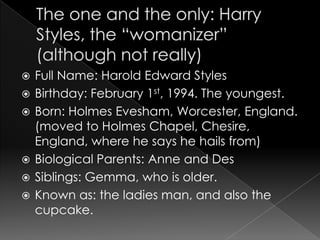    Full Name: Harold Edward Styles
   Birthday: February 1st, 1994. The youngest.
   Born: Holmes Evesham, Worcester, England.
    (moved to Holmes Chapel, Chesire,
    England, where he says he hails from)
   Biological Parents: Anne and Des
   Siblings: Gemma, who is older.
   Known as: the ladies man, and also the
    cupcake.
 
