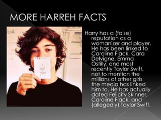Harry has a (false)
  reputation as a
  womanizer and player.
  He has been linked to
  Caroline Flack, Cara
  Delvigne, Emma
  Ostilly, and most
  recently Taylor Swift,
  not to mention the
  millions of other girls
  the media has linked
  him to. He has actually
  dated Felicity Skinner,
  Caroline Flack, and
  (allegedly) Taylor Swift.
 