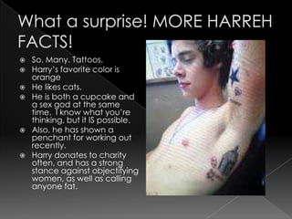    So. Many. Tattoos.
   Harry’s favorite color is
    orange
   He likes cats.
   He is both a cupcake and
    a sex god at the same
    time. I know what you’re
    thinking, but it IS possible.
   Also, he has shown a
    penchant for working out
    recently.
   Harry donates to charity
    often, and has a strong
    stance against objectifying
    women, as well as calling
    anyone fat.
 