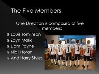 One Direction is composed of five
                  members:
 Louis Tomlinson
 Zayn Malik
 Liam Payne
 Niall Horan
 And Harry Styles
 