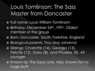    Full name: Louis William Tomlinson
   Birthday: December 24th, 1991. Oldest
    member of the group
   Born: Doncaster, South Yorkshire, England
   Biological parents: Troy and Johanna
   Siblings: Charlotte (14), Georgia (13),
    Felicite (12), Daisy (8), and Phoebe (8). All
    younger.
   Known as: The Sassy one. Also, known for his
    huge butt.
 