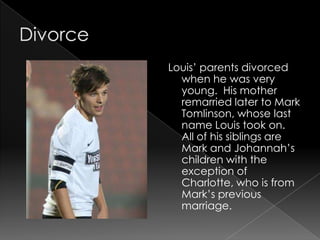 Louis’ parents divorced
  when he was very
  young. His mother
  remarried later to Mark
  Tomlinson, whose last
  name Louis took on.
  All of his siblings are
  Mark and Johannah’s
  children with the
  exception of
  Charlotte, who is from
  Mark’s previous
  marriage.
 