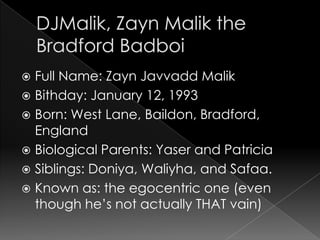  Full Name: Zayn Javvadd Malik
 Bithday: January 12, 1993
 Born: West Lane, Baildon, Bradford,
  England
 Biological Parents: Yaser and Patricia
 Siblings: Doniya, Waliyha, and Safaa.
 Known as: the egocentric one (even
  though he’s not actually THAT vain)
 