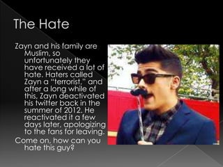 Zayn and his family are
  Muslim, so
  unfortunately they
  have received a lot of
  hate. Haters called
  Zayn a “terrorist,” and
  after a long while of
  this, Zayn deactivated
  his twitter back in the
  summer of 2012. He
  reactivated it a few
  days later, apologizing
  to the fans for leaving.
Come on, how can you
  hate this guy?
 