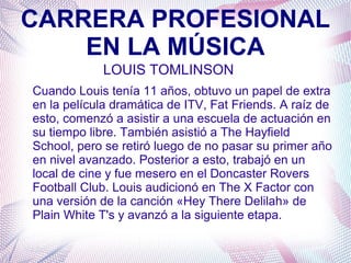 CARRERA PROFESIONAL
EN LA MÚSICA
LOUIS TOMLINSON
Cuando Louis tenía 11 años, obtuvo un papel de extra
en la película dramática de ITV, Fat Friends. A raíz de
esto, comenzó a asistir a una escuela de actuación en
su tiempo libre. También asistió a The Hayfield
School, pero se retiró luego de no pasar su primer año
en nivel avanzado. Posterior a esto, trabajó en un
local de cine y fue mesero en el Doncaster Rovers
Football Club. Louis audicionó en The X Factor con
una versión de la canción «Hey There Delilah» de
Plain White T's y avanzó a la siguiente etapa.
 