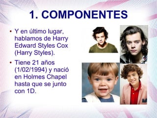 1. COMPONENTES
● Y en último lugar,
hablamos de Harry
Edward Styles Cox
(Harry Styles).
● Tiene 21 años
(1/02/1994) y nació
en Holmes Chapel
hasta que se junto
con 1D.
 