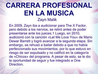 CARRERA PROFESIONAL
EN LA MUSICA
Zayn Malik
En 2009, Zayn iba a audicionar para The X Factor,
pero debido a los nervios, se retiró antes de poder
presentarse ante los jueces.1 Luego, en 2010,
audicionó con la canción «Let Me Love You» de Mario
Dewar Barrett y logró avanzar a la segunda etapa. Sin
embargo, se rehusó a bailar debido a que no había
perfeccionado sus movimientos, por lo que estuvo en
riesgo de ser expulsado y no calificó en la categoría
de «Chicos» del programa. A pesar de esto, se le dio
la oportunidad de seguir y fue integrado a One
Direction.
 