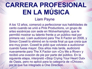 CARRERA PROFESIONAL
EN LA MÚSICA
Liam Payne
A los 12 años, comenzó a perfeccionar sus habilidades de
canto cuando se unió a Pink Productions, un grupo de
artes escénicas con sede en Wolverhampton, que le
permitió mostrar su talento frente a un público real por
primera vez. Liam audicionó para The X Factor en 2008, y
Simon Cowell lo eliminó en la ronda final ya que creía que
era muy joven. Cowell le pidió que volviese a audicionar
cuando fuese mayor. Dos años más tarde, audicionó
nuevamente para The X Factor con «Cry Me a River» y
recibió una ovación de pie por parte del público. En la
siguiente etapa, interpretó «Stop Crying Your Heart Out»
de Oasis, pero no aplicó para la categoría de «Chicos»,
por lo que fue integrado a One Direction.
 