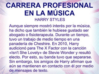 CARRERA PROFESIONAL
EN LA MÚSICA
HARRY STYLES
Aunque siempre mostró interés por la música,
ha dicho que también le hubiese gustado ser
abogado o fisioterapeuta. Durante un tiempo,
tuvo un trabajo de medio tiempo en una
panadería de Cheshire. En 2010, Harry
audicionó para The X Factor con la canción
«Isn't She Lovely» de Stevie Wonder y resultó
electo. Por esto, su banda tuvo que separarse.
Sin embargo, los amigos de Harry afirman que
aún se mantienen en contacto con él por medio
de mensajes de texto.
 