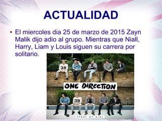 ACTUALIDAD
● El miercoles dia 25 de marzo de 2015 Zayn
Malik dijo adio al grupo. Mientras que Niall,
Harry, Liam y Louis siguen su carrera por
solitario.
 
