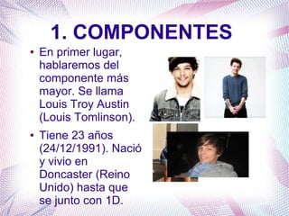 1. COMPONENTES
● En primer lugar,
hablaremos del
componente más
mayor. Se llama
Louis Troy Austin
(Louis Tomlinson).
● Tiene 23 años
(24/12/1991). Nació
y vivio en
Doncaster (Reino
Unido) hasta que
se junto con 1D.
 