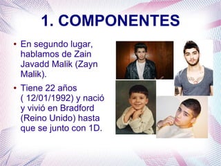 1. COMPONENTES
● En segundo lugar,
hablamos de Zain
Javadd Malik (Zayn
Malik).
● Tiene 22 años
( 12/01/1992) y nació
y vivió en Bradford
(Reino Unido) hasta
que se junto con 1D.
 