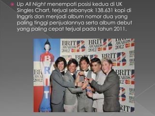    Up All Night menempati posisi kedua di UK
    Singles Chart, terjual sebanyak 138.631 kopi di
    Inggris dan menjadi album nomor dua yang
    paling tinggi penjualannya serta album debut
    yang paling cepat terjual pada tahun 2011.
 