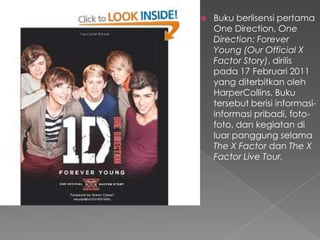    Buku berlisensi pertama
    One Direction, One
    Direction: Forever
    Young (Our Official X
    Factor Story), dirilis
    pada 17 Februari 2011
    yang diterbitkan oleh
    HarperCollins. Buku
    tersebut berisi informasi-
    informasi pribadi, foto-
    foto, dan kegiatan di
    luar panggung selama
    The X Factor dan The X
    Factor Live Tour.
 