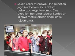    Selain karier musiknya, One Direction
    juga ikut berkontribusi dalam
    beberapa kegiatan amal. One
    Direction bersama sebelas kontestan
    lainnya merilis sebuah singel untuk
    tujuan amal.
 