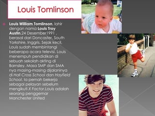    Louis William Tomlinson, lahir
    dengan nama Louis Troy
    Austin,24 Desember1991 ,
    berasal dari Doncaster, South
    Yorkshire, Inggris. Sejak kecil,
    Louis sudah membintangi
    beberapa acara televisi. Louis
    menempuh pendidikan di
    sebuah sekolah akting di
    Barnsley. Masa SMP dan SMA
    nya masing-masing dijalaninya
    di Hall Cross School dan Hayfield
    School. Ia pernah bekerja
    sebagai pelayan sebelum
    mengikuti X Factor.Louis adalah
    seorang penggemar
    Manchester United
 