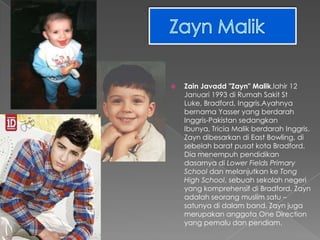    Zain Javadd "Zayn" Malik,lahir 12
    Januari 1993 di Rumah Sakit St
    Luke, Bradford, Inggris.Ayahnya
    bernama Yasser yang berdarah
    Inggris-Pakistan sedangkan
    Ibunya, Tricia Malik berdarah Inggris.
    Zayn dibesarkan di East Bowling, di
    sebelah barat pusat kota Bradford.
    Dia menempuh pendidikan
    dasarnya di Lower Fields Primary
    School dan melanjutkan ke Tong
    High School, sebuah sekolah negeri
    yang komprehensif di Bradford. Zayn
    adalah seorang muslim satu –
    satunya di dalam band. Zayn juga
    merupakan anggota One Direction
    yang pemalu dan pendiam.
 
