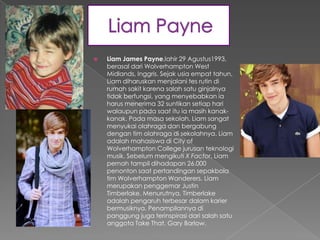    Liam James Payne,lahir 29 Agustus1993,
    berasal dari Wolverhampton West
    Midlands, Inggris. Sejak usia empat tahun,
    Liam diharuskan menjalani tes rutin di
    rumah sakit karena salah satu ginjalnya
    tidak berfungsi, yang menyebabkan ia
    harus menerima 32 suntikan setiap hari
    walaupun pada saat itu ia masih kanak-
    kanak. Pada masa sekolah, Liam sangat
    menyukai olahraga dan bergabung
    dengan tim olahraga di sekolahnya. Liam
    adalah mahasiswa di City of
    Wolverhampton College jurusan teknologi
    musik. Sebelum mengikuti X Factor, Liam
    pernah tampil dihadapan 26.000
    penonton saat pertandingan sepakbola
    tim Wolverhampton Wanderers. Liam
    merupakan penggemar Justin
    Timberlake. Menurutnya, Timberlake
    adalah pengaruh terbesar dalam karier
    bermusiknya. Penampilannya di
    panggung juga terinspirasi dari salah satu
    anggota Take That, Gary Barlow.
 