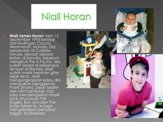    Niall James Horan, lahir 13
    September 1993 berasal
    dari Mullingar, County
    Westmeath, Irlandia. Dia
    bersekolah di Coláiste
    Mhuire, sebuah sekolah
    kristen di Irlandia. Sebelum
    mengikuti The X Factor, dia
    sudah tampil di beberapa
    tempat di Irlandia. Niall
    sudah mahir bermain gitar
    sejak kecil. .Niall
    mengungkapkan kalau dia
    merupakan penggemar
    Frank Sinatra, Dean Martin
    dan Michael Bublé. Dia
    suka mendengarkan musik
    rock, khususnya The
    Eagles, Bon Jovi dan The
    Script.Selain itu, ia juga
    mengidolakan penyanyi
    Inggris, Ed Sheeran.
 